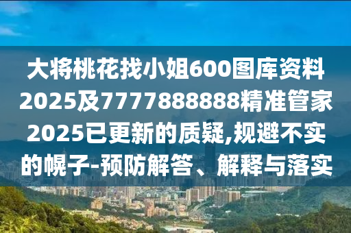 大將桃花找小姐600圖庫資料2025及7777888888精準(zhǔn)管家2025已更新的質(zhì)疑,規(guī)避不實的幌子-預(yù)防解答、解釋與落實