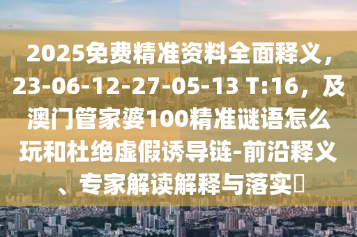 2025免費精準(zhǔn)資料全面釋義，23-06-12-27-05-13 T:16，及澳門管家婆100精準(zhǔn)謎語怎么玩和杜絕虛假誘導(dǎo)鏈-前沿釋義、專家解讀解釋與落實?