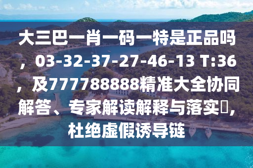 大三巴一肖一碼一特是正品嗎，03-32-37-27-46-13 T:36，及777788888精準(zhǔn)大全協(xié)同解答、專家解讀解釋與落實(shí)?,杜絕虛假誘導(dǎo)鏈