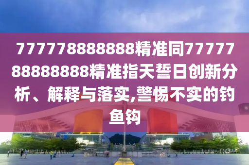 777778888888精準(zhǔn)同7777788888888精準(zhǔn)指天誓日創(chuàng)新分析、解釋與落實(shí),警惕不實(shí)的釣魚鉤