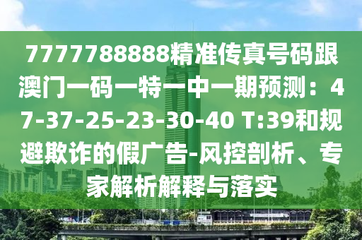 7777788888精準(zhǔn)傳真號碼跟澳門一碼一特一中一期預(yù)測：47-37-25-23-30-40 T:39和規(guī)避欺詐的假廣告-風(fēng)控剖析、專家解析解釋與落實