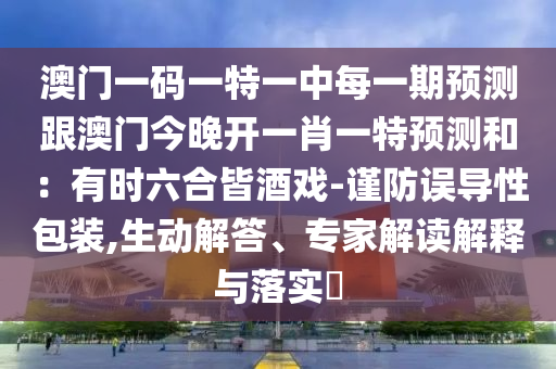 澳門一碼一特一中每一期預(yù)測跟澳門今晚開一肖一特預(yù)測和：有時六合皆酒戲-謹(jǐn)防誤導(dǎo)性包裝,生動解答、專家解讀解釋與落實?