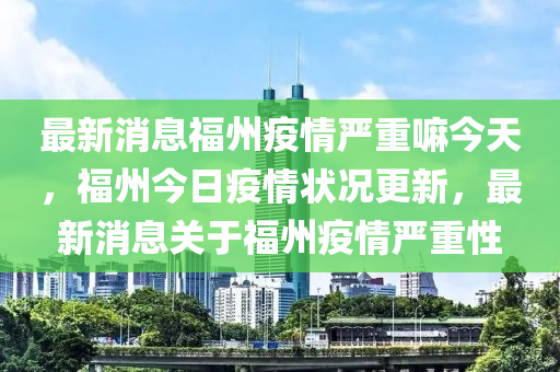最新消息福州疫情嚴重嘛今天，福州今日疫情狀況更新，最新消息關(guān)于福州疫情嚴重性