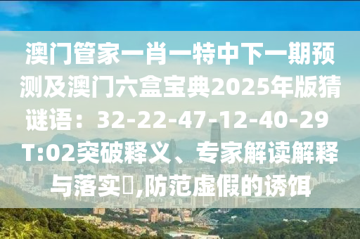 澳門管家一肖一特中下一期預(yù)測及澳門六盒寶典2025年版猜謎語：32-22-47-12-40-29 T:02突破釋義、專家解讀解釋與落實?,防范虛假的誘餌