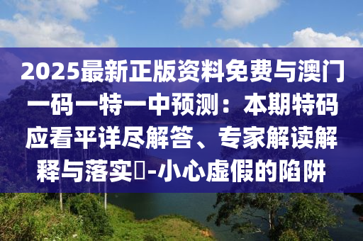2025最新正版資料免費與澳門一碼一特一中預(yù)測：本期特碼應(yīng)看平詳盡解答、專家解讀解釋與落實?-小心虛假的陷阱