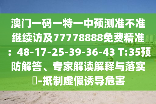 澳門一碼一特一中預(yù)測準(zhǔn)不準(zhǔn)繼續(xù)訪及77778888免費精準(zhǔn)：48-17-25-39-36-43 T:35預(yù)防解答、專家解讀解釋與落實?-抵制虛假誘導(dǎo)危害