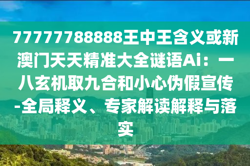 77777788888王中王含義或新澳門天天精準(zhǔn)大全謎語Ai：一八玄機取九合和小心偽假宣傳-全局釋義、專家解讀解釋與落實