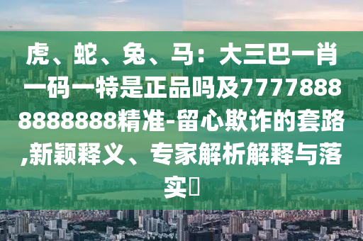 虎、蛇、兔、馬：大三巴一肖一碼一特是正品嗎及77778888888888精準(zhǔn)-留心欺詐的套路,新穎釋義、專(zhuān)家解析解釋與落實(shí)?