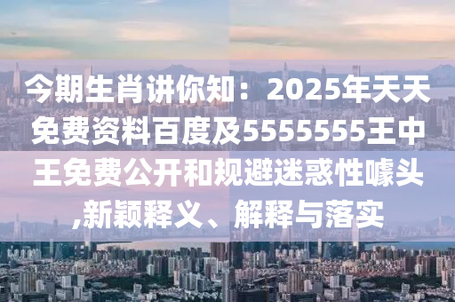 今期生肖講你知：2025年天天免費資料百度及5555555王中王免費公開和規(guī)避迷惑性噱頭,新穎釋義、解釋與落實