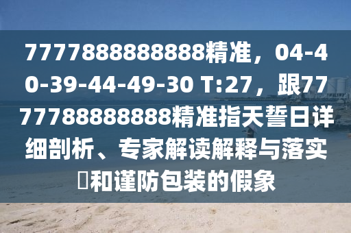 7777888888888精準，04-40-39-44-49-30 T:27，跟7777788888888精準指天誓日詳細剖析、專家解讀解釋與落實?和謹防包裝的假象
