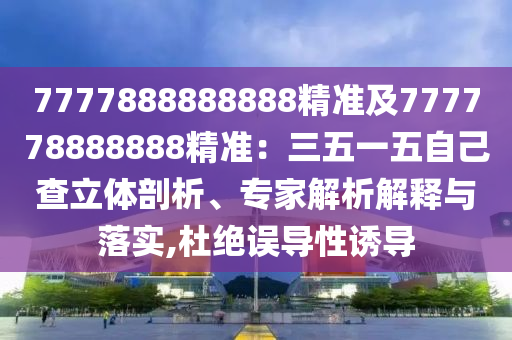 7777888888888精準(zhǔn)及777778888888精準(zhǔn)：三五一五自己查立體剖析、專家解析解釋與落實(shí),杜絕誤導(dǎo)性誘導(dǎo)