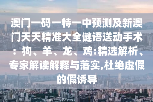 澳門一碼一特一中預(yù)測及新澳門天天精準(zhǔn)大全謎語送動(dòng)手術(shù)：狗、羊、龍、雞:精選解析、專家解讀解釋與落實(shí),杜絕虛假的假誘導(dǎo)