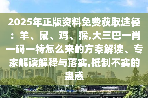 2025年正版資料免費(fèi)獲取途徑：羊、鼠、雞、猴,大三巴一肖一碼一特怎么來的方案解讀、專家解讀解釋與落實(shí),抵制不實(shí)的蠱惑