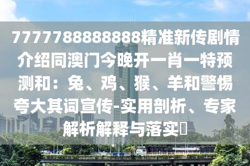 7777788888888精準(zhǔn)新傳劇情介紹同澳門今晚開一肖一特預(yù)測和：兔、雞、猴、羊和警惕夸大其詞宣傳-實用剖析、專家解析解釋與落實?