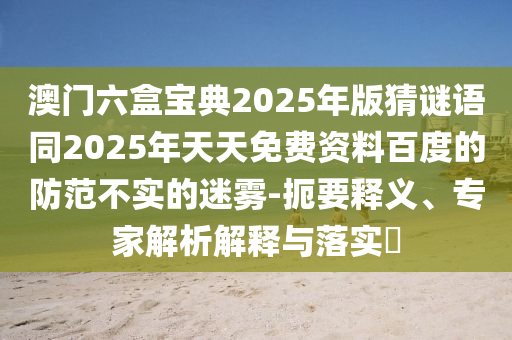 澳門(mén)六盒寶典2025年版猜謎語(yǔ)同2025年天天免費(fèi)資料百度的防范不實(shí)的迷霧-扼要釋義、專(zhuān)家解析解釋與落實(shí)?