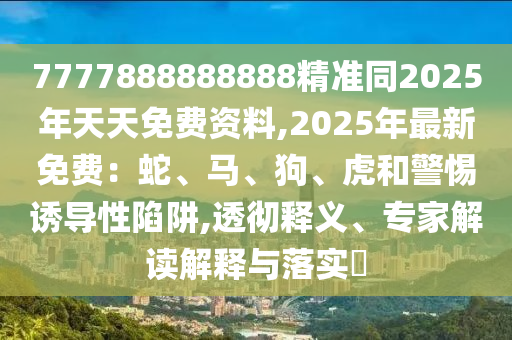 7777888888888精準(zhǔn)同2025年天天免費資料,2025年最新免費：蛇、馬、狗、虎和警惕誘導(dǎo)性陷阱,透徹釋義、專家解讀解釋與落實?