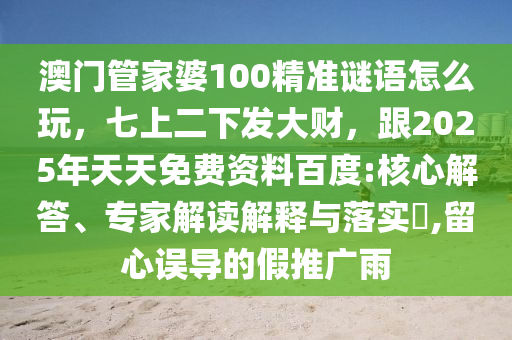 澳門管家婆100精準(zhǔn)謎語怎么玩，七上二下發(fā)大財，跟2025年天天免費資料百度:核心解答、專家解讀解釋與落實?,留心誤導(dǎo)的假推廣雨