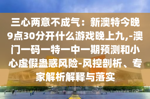 三心兩意不成氣：新澳特今晚9點(diǎn)30分開什么游戲晚上九,-澳門一碼一特一中一期預(yù)測和小心虛假蠱惑風(fēng)險-風(fēng)控剖析、專家解析解釋與落實