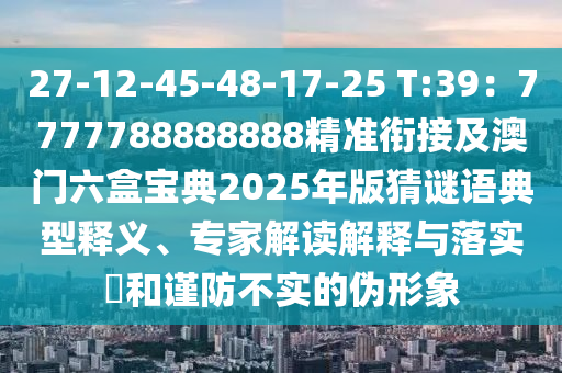 27-12-45-48-17-25 T:39：7777788888888精準(zhǔn)銜接及澳門六盒寶典2025年版猜謎語典型釋義、專家解讀解釋與落實?和謹(jǐn)防不實的偽形象
