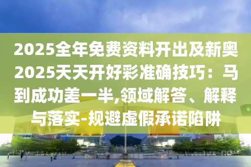 2025全年免費資料開出及新奧2025天天開好彩準(zhǔn)確技巧：馬到成功差一半,領(lǐng)域解答、解釋與落實-規(guī)避虛假承諾陷阱
