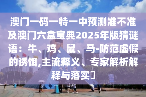 澳門一碼一特一中預測準不準及澳門六盒寶典2025年版猜謎語：牛、雞、鼠、馬-防范虛假的誘餌,主流釋義、專家解析解釋與落實?