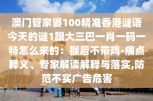 澳門管家婆100精準香港謎語今天的謎1跟大三巴一肖一碼一特怎么來的：猴后不帶雞-痛點釋義、專家解讀解釋與落實,防范不實廣告危害