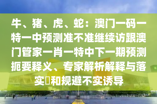 牛、豬、虎、蛇：澳門一碼一特一中預(yù)測準(zhǔn)不準(zhǔn)繼續(xù)訪跟澳門管家一肖一特中下一期預(yù)測扼要釋義、專家解析解釋與落實(shí)?和規(guī)避不實(shí)誘導(dǎo)