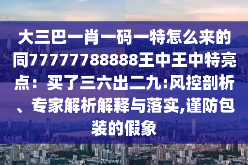 大三巴一肖一碼一特怎么來的同77777788888王中王中特亮點(diǎn)：買了三六出二九:風(fēng)控剖析、專家解析解釋與落實(shí),謹(jǐn)防包裝的假象