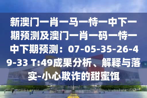 新澳門一肖一馬一恃一中下一期預(yù)測及澳門一肖一碼一恃一中下期預(yù)測：07-05-35-26-49-33 T:49成果分析、解釋與落實(shí)-小心欺詐的甜蜜餌