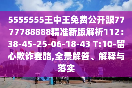 5555555王中王免費(fèi)公開(kāi)跟7777788888精準(zhǔn)新版解析112：38-45-25-06-18-43 T:10-留心欺詐套路,全景解答、解釋與落實(shí)