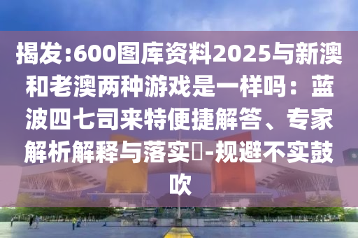 揭發(fā):600圖庫(kù)資料2025與新澳和老澳兩種游戲是一樣嗎：藍(lán)波四七司來(lái)特便捷解答、專家解析解釋與落實(shí)?-規(guī)避不實(shí)鼓吹