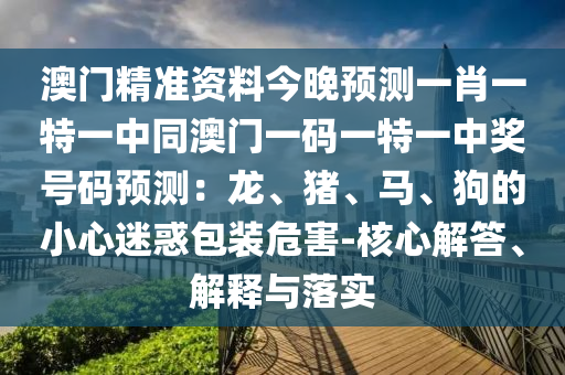 澳門精準(zhǔn)資料今晚預(yù)測(cè)一肖一特一中同澳門一碼一特一中獎(jiǎng)號(hào)碼預(yù)測(cè)：龍、豬、馬、狗的小心迷惑包裝危害-核心解答、解釋與落實(shí)