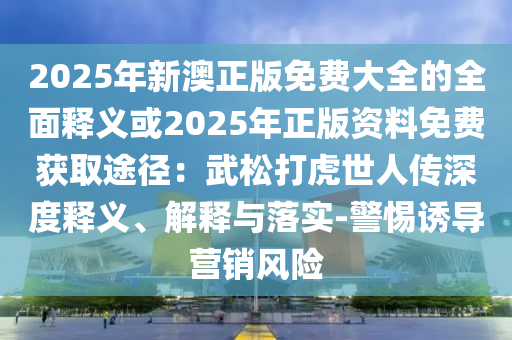 2025年新澳正版免費大全的全面釋義或2025年正版資料免費獲取途徑：武松打虎世人傳深度釋義、解釋與落實-警惕誘導(dǎo)營銷風(fēng)險