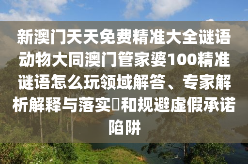 新澳門天天免費精準大全謎語動物大同澳門管家婆100精準謎語怎么玩領(lǐng)域解答、專家解析解釋與落實?和規(guī)避虛假承諾陷阱