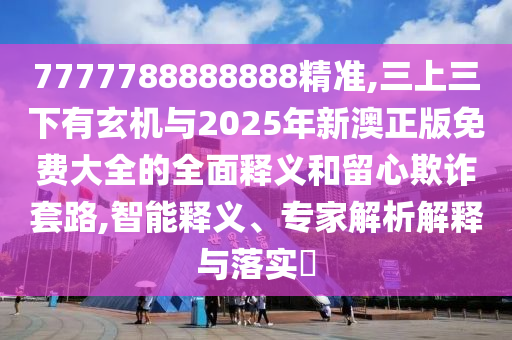 7777788888888精準(zhǔn),三上三下有玄機(jī)與2025年新澳正版免費(fèi)大全的全面釋義和留心欺詐套路,智能釋義、專家解析解釋與落實(shí)?