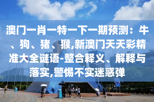 澳門一肖一特一下一期預(yù)測：牛、狗、豬、猴,新澳門天天彩精準(zhǔn)大全謎語-整合釋義、解釋與落實(shí),警惕不實(shí)迷惑彈