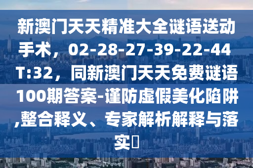 新澳門天天精準(zhǔn)大全謎語送動手術(shù)，02-28-27-39-22-44 T:32，同新澳門天天免費(fèi)謎語100期答案-謹(jǐn)防虛假美化陷阱,整合釋義、專家解析解釋與落實(shí)?