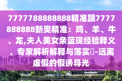 7777788888888精準(zhǔn)跟7777888888新奧精準(zhǔn)：雞、羊、牛、龍,夫人美女親藍(lán)現(xiàn)經(jīng)驗(yàn)釋義、專家解析解釋與落實(shí)?-遠(yuǎn)離虛假的假誘導(dǎo)光