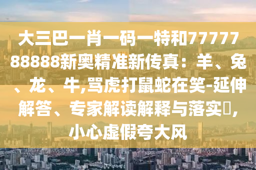 大三巴一肖一碼一特和7777788888新奧精準(zhǔn)新傳真：羊、兔、龍、牛,罵虎打鼠蛇在笑-延伸解答、專家解讀解釋與落實(shí)?,小心虛假夸大風(fēng)