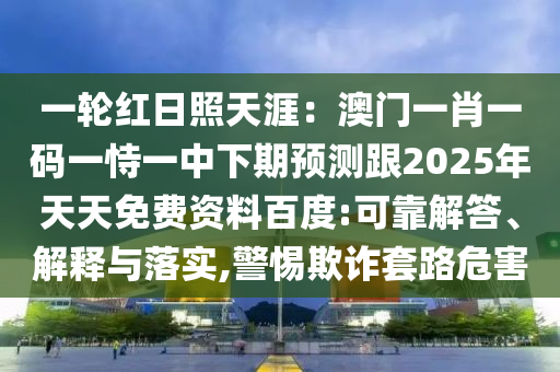 一輪紅日照天涯：澳門一肖一碼一恃一中下期預測跟2025年天天免費資料百度:可靠解答、解釋與落實,警惕欺詐套路危害