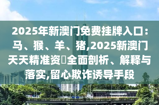 2025年新澳門免費掛牌入口：馬、猴、羊、豬,2025新澳門天天精準資枓全面剖析、解釋與落實,留心欺詐誘導手段