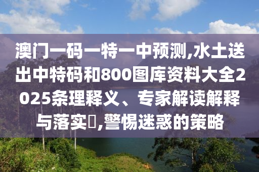 澳門一碼一特一中預測,水土送出中特碼和800圖庫資料大全2025條理釋義、專家解讀解釋與落實?,警惕迷惑的策略