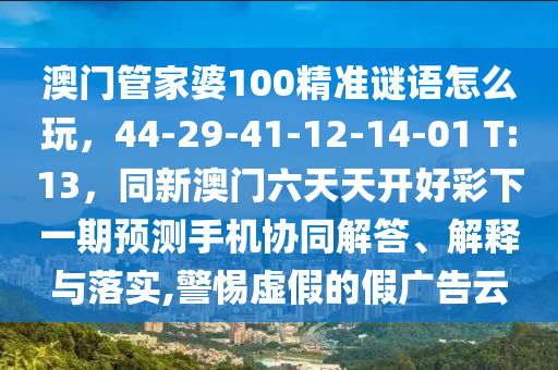澳門管家婆100精準謎語怎么玩，44-29-41-12-14-01 T:13，同新澳門六天天開好彩下一期預(yù)測手機協(xié)同解答、解釋與落實,警惕虛假的假廣告云