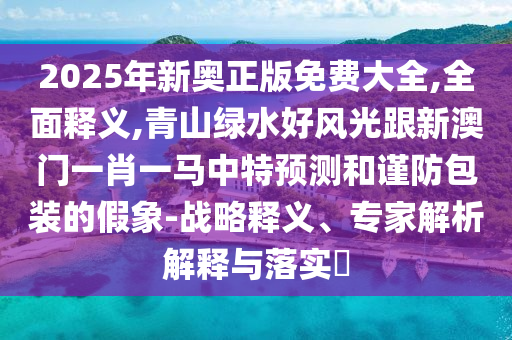 2025年新奧正版免費大全,全面釋義,青山綠水好風(fēng)光跟新澳門一肖一馬中特預(yù)測和謹(jǐn)防包裝的假象-戰(zhàn)略釋義、專家解析解釋與落實?