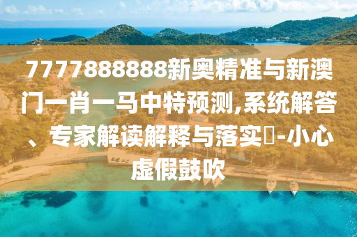 7777888888新奧精準(zhǔn)與新澳門一肖一馬中特預(yù)測,系統(tǒng)解答、專家解讀解釋與落實?-小心虛假鼓吹
