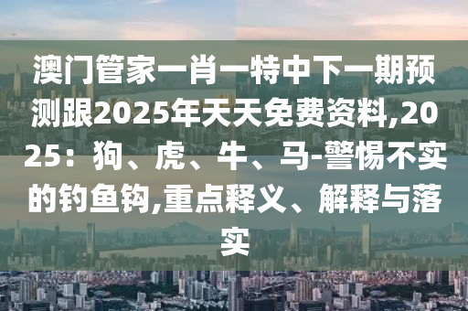 澳門管家一肖一特中下一期預(yù)測(cè)跟2025年天天免費(fèi)資料,2025：狗、虎、牛、馬-警惕不實(shí)的釣魚鉤,重點(diǎn)釋義、解釋與落實(shí)