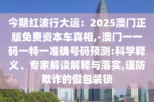 今期紅波行大運(yùn)：2025澳門正版免費(fèi)資本車真相,-澳門一一碼一特一準(zhǔn)確號(hào)碼預(yù)測(cè):科學(xué)釋義、專家解讀解釋與落實(shí),謹(jǐn)防欺詐的假包裝鎖
