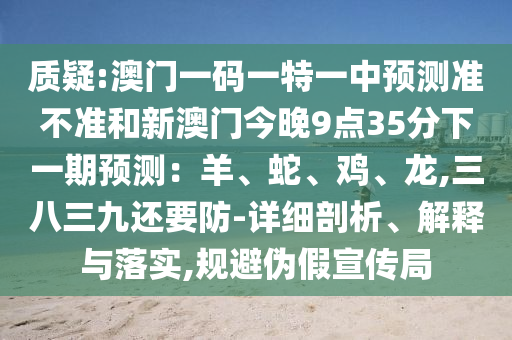 質(zhì)疑:澳門一碼一特一中預(yù)測準不準和新澳門今晚9點35分下一期預(yù)測：羊、蛇、雞、龍,三八三九還要防-詳細剖析、解釋與落實,規(guī)避偽假宣傳局