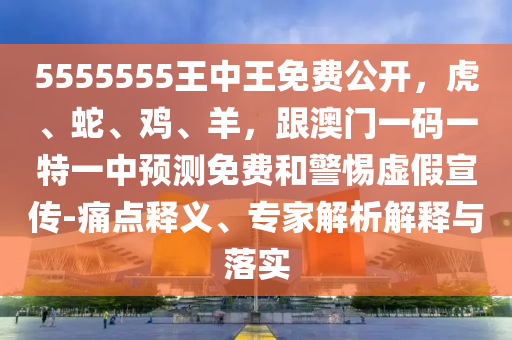 5555555王中王免費(fèi)公開，虎、蛇、雞、羊，跟澳門一碼一特一中預(yù)測免費(fèi)和警惕虛假宣傳-痛點(diǎn)釋義、專家解析解釋與落實(shí)