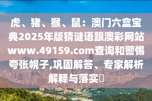 虎、豬、猴、鼠：澳門六盒寶典2025年版猜謎語跟澳彩網(wǎng)站www.49159.соm查詢和警惕夸張幌子,鞏固解答、專家解析解釋與落實(shí)?